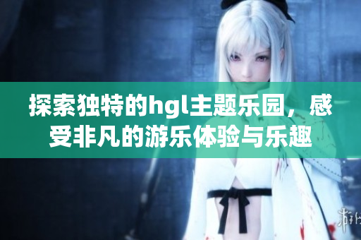 探索独特的hgl主题乐园，感受非凡的游乐体验与乐趣