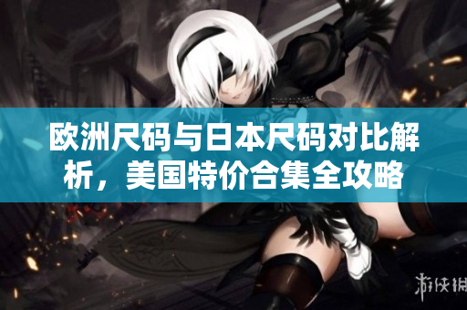 欧洲尺码与日本尺码对比解析，美国特价合集全攻略