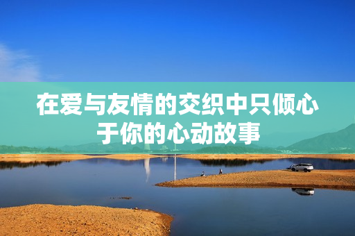 在爱与友情的交织中只倾心于你的心动故事