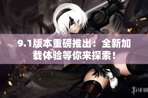 9.1版本重磅推出：全新加载体验等你来探索！