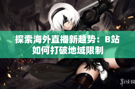 探索海外直播新趋势：B站如何打破地域限制