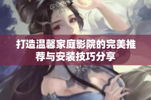 打造温馨家庭影院的完美推荐与安装技巧分享
