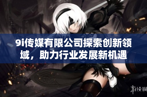 9i传媒有限公司探索创新领域，助力行业发展新机遇