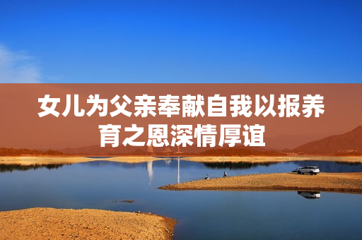 女儿为父亲奉献自我以报养育之恩深情厚谊