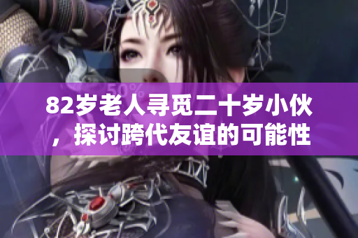 82岁老人寻觅二十岁小伙，探讨跨代友谊的可能性