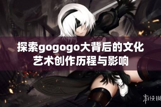 探索gogogo大背后的文化艺术创作历程与影响