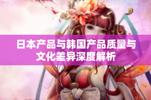 日本产品与韩国产品质量与文化差异深度解析