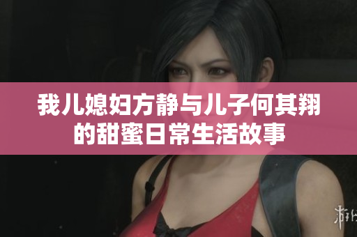 我儿媳妇方静与儿子何其翔的甜蜜日常生活故事