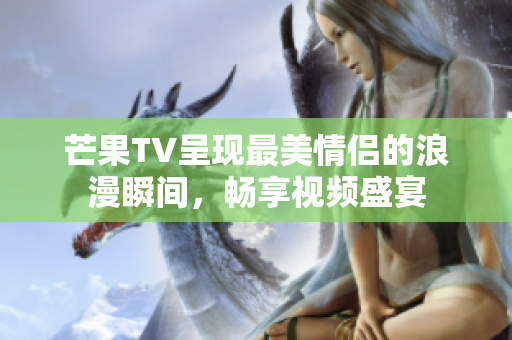 芒果TV呈现最美情侣的浪漫瞬间，畅享视频盛宴