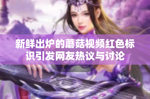 新鲜出炉的蘑菇视频红色标识引发网友热议与讨论