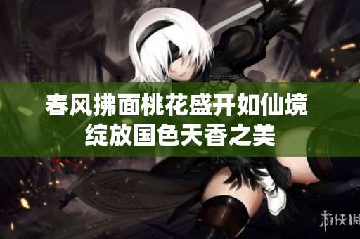 春风拂面桃花盛开如仙境 绽放国色天香之美