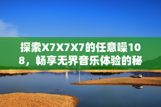探索X7X7X7的任意噪108，畅享无界音乐体验的秘密