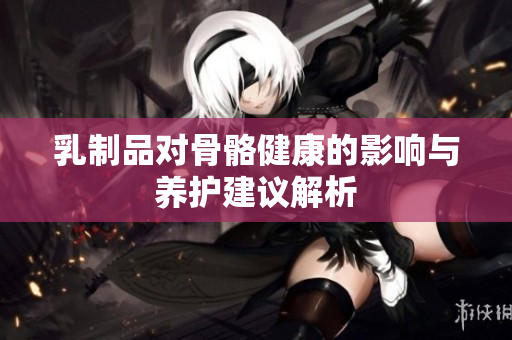 乳制品对骨骼健康的影响与养护建议解析