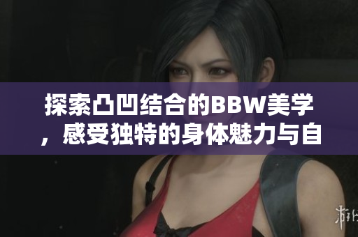 探索凸凹结合的BBW美学，感受独特的身体魅力与自信展现