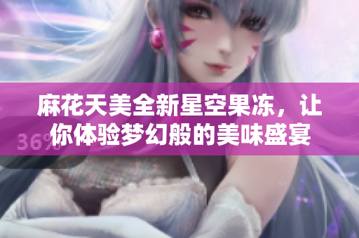 麻花天美全新星空果冻，让你体验梦幻般的美味盛宴