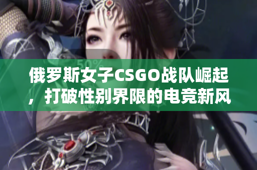 俄罗斯女子CSGO战队崛起，打破性别界限的电竞新风潮