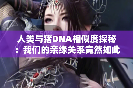 人类与猪DNA相似度探秘：我们的亲缘关系竟然如此紧密
