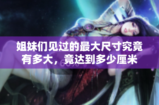 姐妹们见过的最大尺寸究竟有多大，竟达到多少厘米