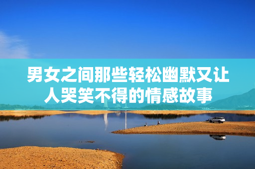 男女之间那些轻松幽默又让人哭笑不得的情感故事