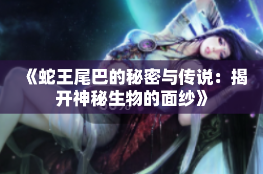 《蛇王尾巴的秘密与传说：揭开神秘生物的面纱》