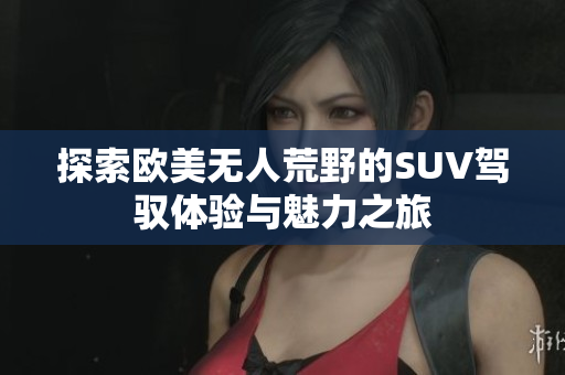 探索欧美无人荒野的SUV驾驭体验与魅力之旅