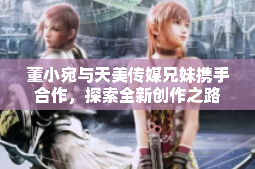 董小宛与天美传媒兄妹携手合作，探索全新创作之路