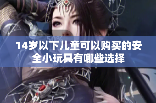 14岁以下儿童可以购买的安全小玩具有哪些选择
