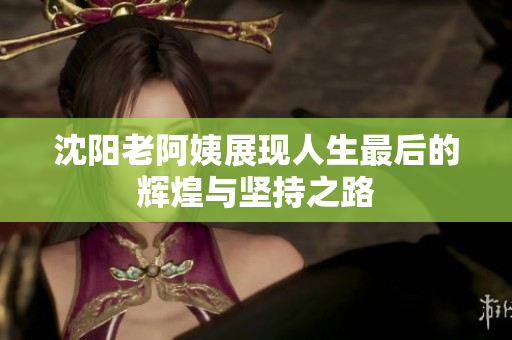 沈阳老阿姨展现人生最后的辉煌与坚持之路