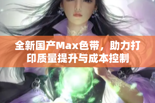 全新国产Max色带，助力打印质量提升与成本控制