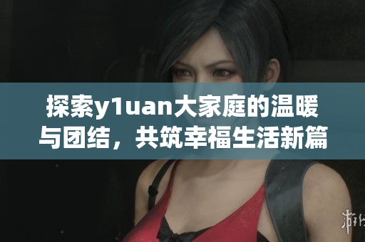 探索y1uan大家庭的温暖与团结，共筑幸福生活新篇章