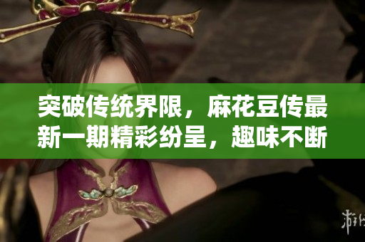 突破传统界限，麻花豆传最新一期精彩纷呈，趣味不断揭晓新故事