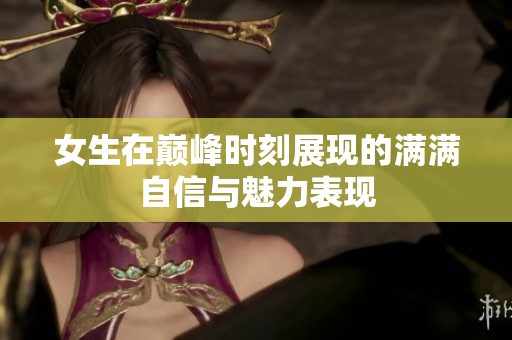 女生在巅峰时刻展现的满满自信与魅力表现
