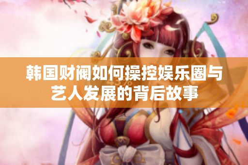 韩国财阀如何操控娱乐圈与艺人发展的背后故事
