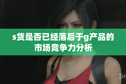 s货是否已经落后于g产品的市场竞争力分析