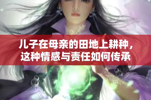 儿子在母亲的田地上耕种，这种情感与责任如何传承