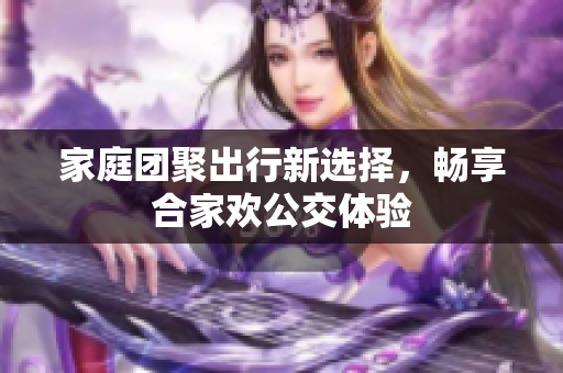 家庭团聚出行新选择，畅享合家欢公交体验