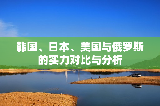 韩国、日本、美国与俄罗斯的实力对比与分析