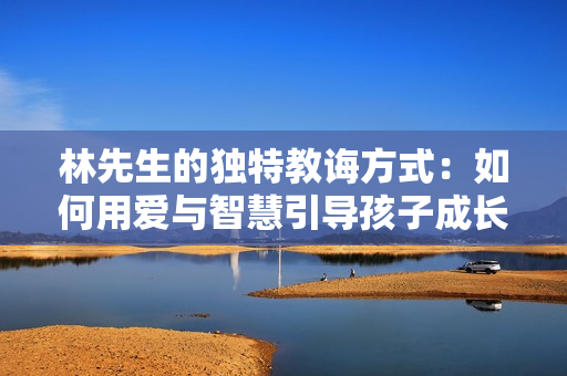 林先生的独特教诲方式：如何用爱与智慧引导孩子成长