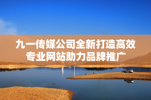 九一传媒公司全新打造高效专业网站助力品牌推广