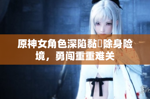 原神女角色深陷黏膠除身险境，勇闯重重难关