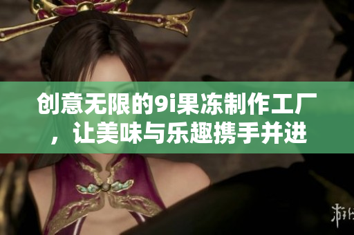 创意无限的9i果冻制作工厂，让美味与乐趣携手并进