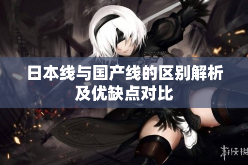 日本线与国产线的区别解析及优缺点对比