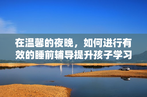 在温馨的夜晚，如何进行有效的睡前辅导提升孩子学习效果