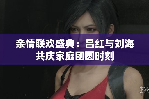亲情联欢盛典：吕红与刘海共庆家庭团圆时刻