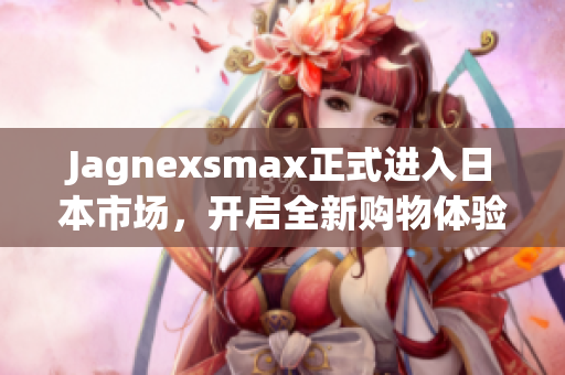 Jagnexsmax正式进入日本市场，开启全新购物体验