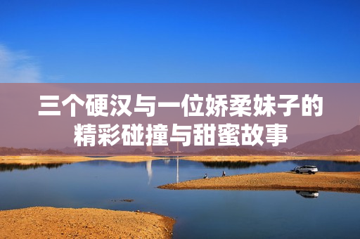 三个硬汉与一位娇柔妹子的精彩碰撞与甜蜜故事