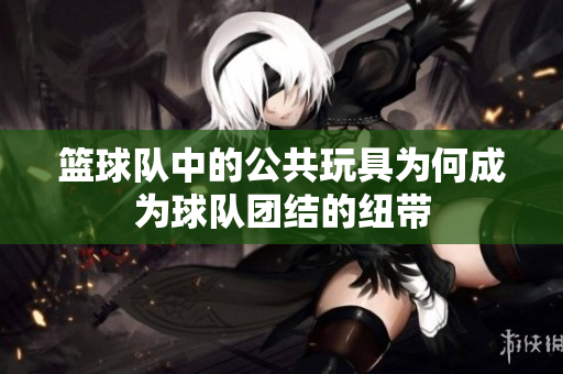 篮球队中的公共玩具为何成为球队团结的纽带