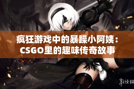 疯狂游戏中的暴躁小阿姨：CSGO里的趣味传奇故事