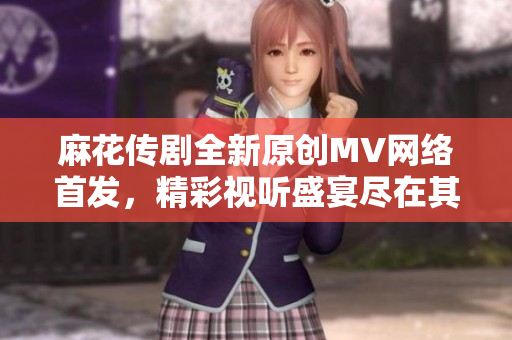 麻花传剧全新原创MV网络首发，精彩视听盛宴尽在其中