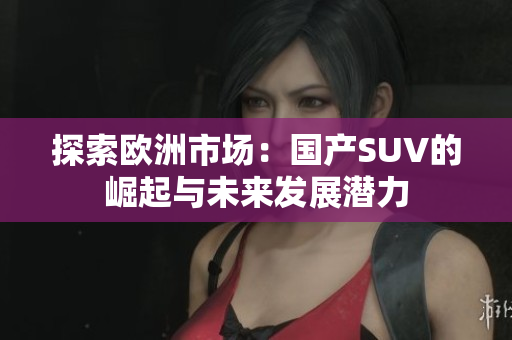 探索欧洲市场：国产SUV的崛起与未来发展潜力